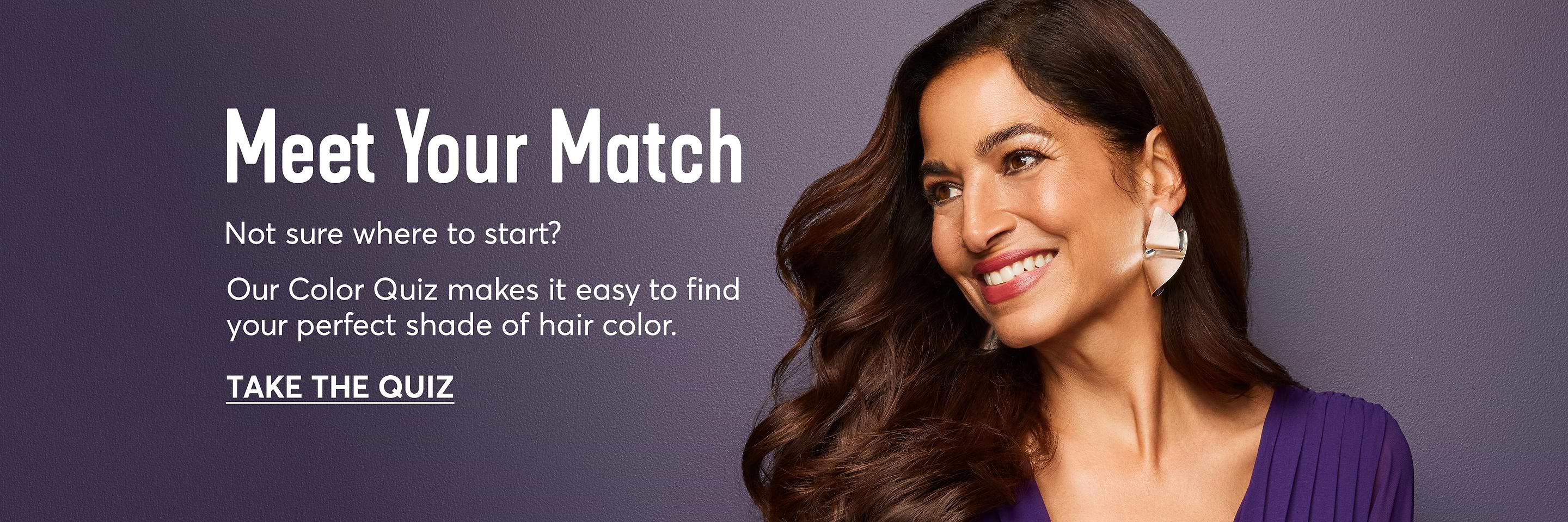 Meet Your Match. Not sure where to start? Our Color Quiz makes it easy to find your perfect shade of hair color. Take The Quiz.