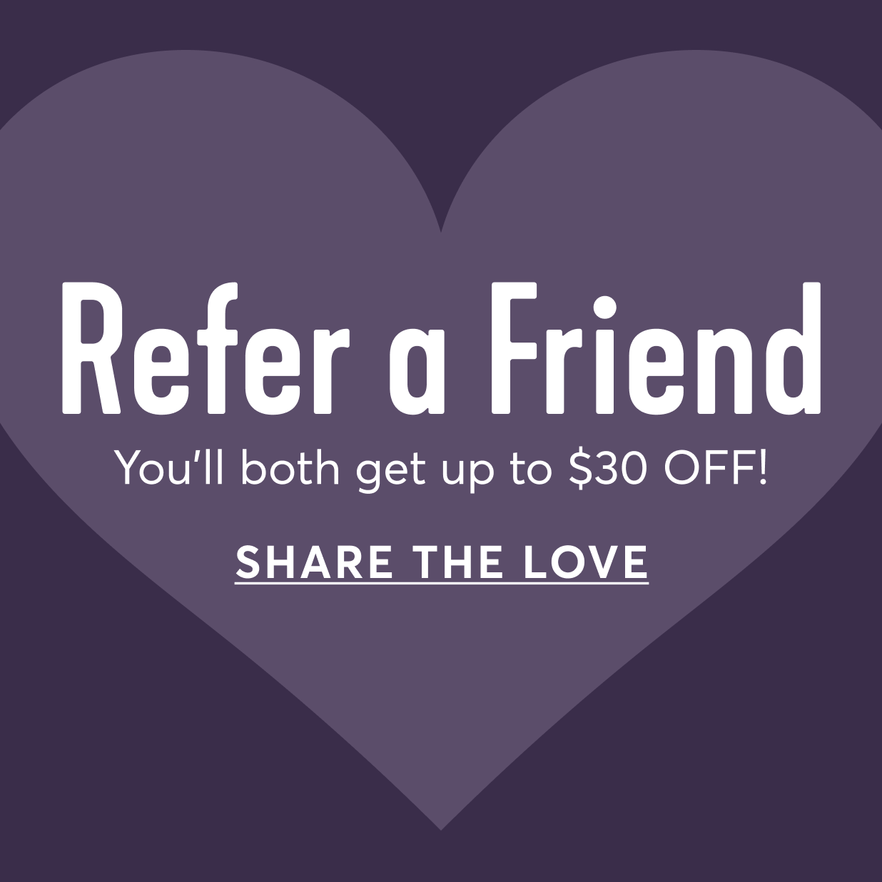 Refer a Friend - You'll both get up to $30 off! Share the Love